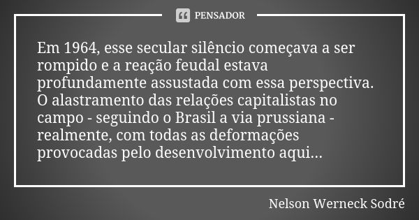 Em 1964, esse secular silêncio começava a ser rompido e a reação feudal estava profundamente assustada com essa perspectiva. O alastramento das relações capital... Frase de Nelson Werneck Sodré.