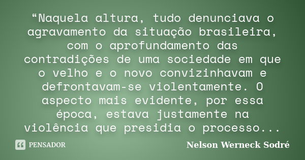 “Naquela altura, tudo denunciava o agravamento da situação brasileira, com o aprofundamento das contradições de uma sociedade em que o velho e o novo convizinha... Frase de Nelson Werneck Sodré.