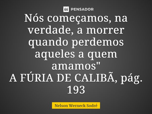 ⁠Nós começamos, na verdade, a morrer quando perdemos aqueles a quem amamos" A FÚRIA DE CALIBÃ, pág. 193... Frase de Nelson Werneck Sodré.