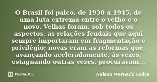 O Brasil foi palco, de 1930 a 1945, de uma luta extrema entre o velho e o novo. Velhas foram, sob todos os aspectos, as relações feudais que aqui sempre importa... Frase de Nelson Werneck Sodré.