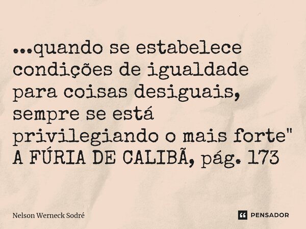 ⁠...quando se estabelece condições de igualdade para coisas desiguais, sempre se está privilegiando o mais forte" A FÚRIA DE CALIBÃ, pág. 173... Frase de Nelson Werneck Sodré.