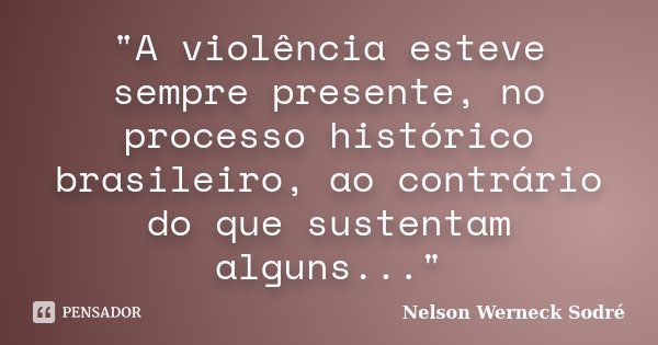 "A violência esteve sempre presente, no processo histórico brasileiro, ao contrário do que sustentam alguns..."... Frase de Nelson Werneck Sodré.