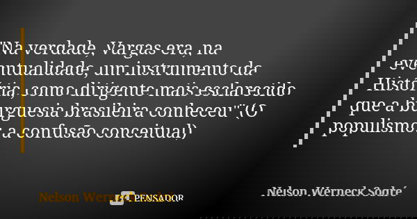 "Na verdade, Vargas era, na eventualidade, um instrumento da História, como dirigente mais esclarecido que a burguesia brasileira conheceu" (O populis... Frase de Nelson Werneck Sodré.