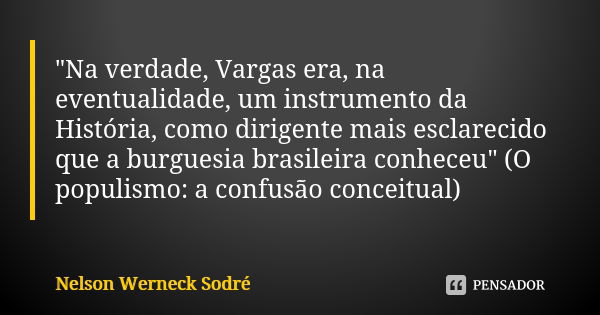 "Na verdade, Vargas era, na eventualidade, um instrumento da História, como dirigente mais esclarecido que a burguesia brasileira conheceu" (O populis... Frase de Nelson Werneck Sodré.