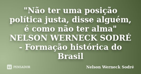 "Não ter uma posição política justa, disse alguém, é como não ter alma" NELSON WERNECK SODRÉ - Formação histórica do Brasil... Frase de Nelson Werneck Sodré.