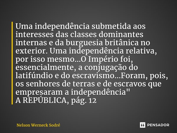 ⁠Uma independência submetida aos interesses das classes dominantes internas e da burguesia britânica no exterior. Uma independência relativa, por isso mesmo...O... Frase de Nelson Werneck Sodré.