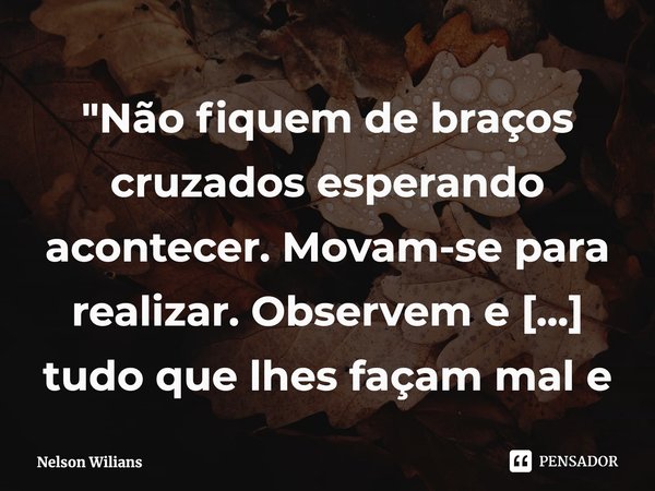⁠"Não fiquem de braços cruzados esperando acontecer. Movam-se para realizar. Observem e evitem tudo que lhes façam mal e não agregue valor."... Frase de Nelson Wilians.