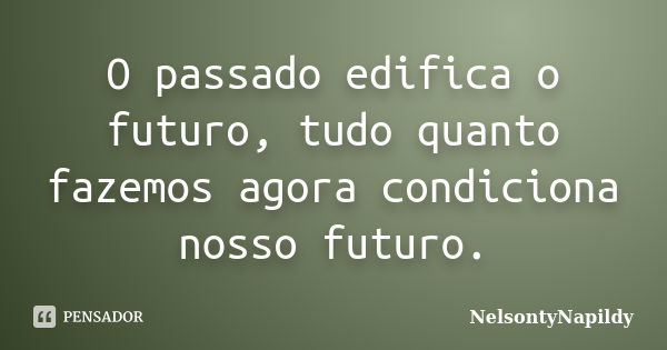 O passado edifica o futuro, tudo quanto fazemos agora condiciona nosso futuro.... Frase de NelsontyNapildy.