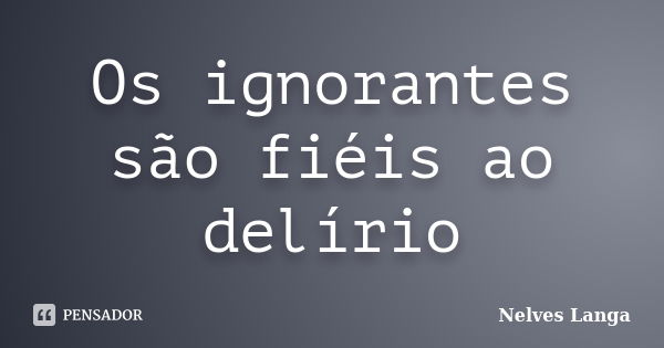 Os ignorantes são fiéis ao delírio... Frase de Nelves langa.