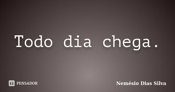 Todo dia chega.... Frase de Nemésio Dias Silva.