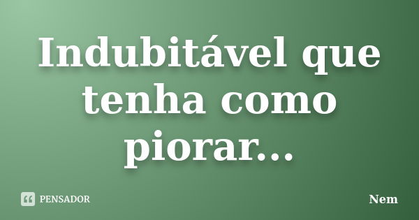 Indubitável que tenha como piorar...... Frase de Nem.