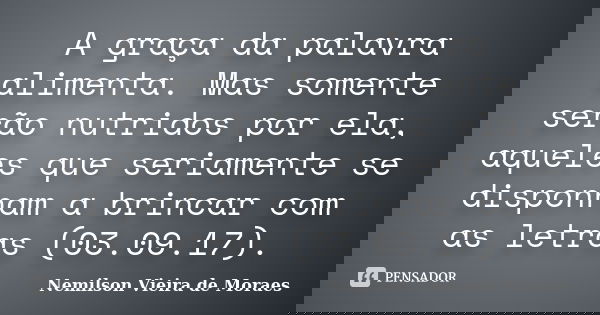 A graça da palavra alimenta. Mas somente serão nutridos por ela, aqueles que seriamente se disponham a brincar com as letras (03.09.17).... Frase de Nemilson Vieira de Moraes.