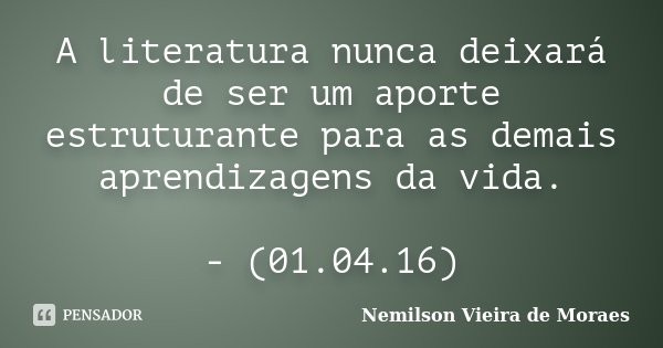 A literatura nunca deixará de ser um aporte estruturante para as demais aprendizagens da vida. - (01.04.16)... Frase de Nemilson Vieira de Moraes.