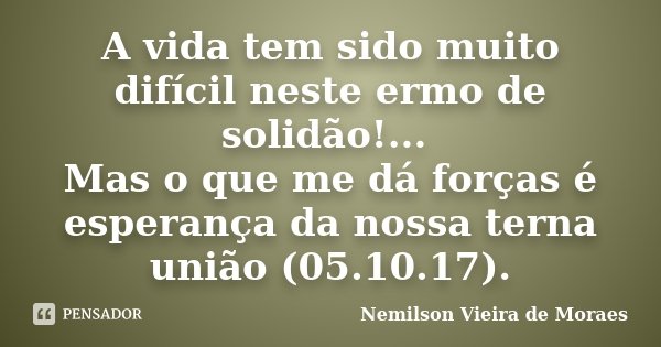A vida tem sido muito difícil neste ermo de solidão!... Mas o que me dá forças é esperança da nossa terna união (05.10.17).... Frase de Nemilson Vieira de Moraes.