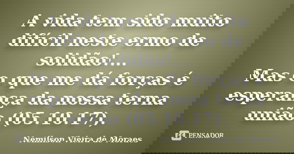 A vida tem sido muito difícil neste ermo de solidão!... Mas o que me dá forças é esperança da nossa terna união (05.10.17).... Frase de Nemilson Vieira de Moraes.