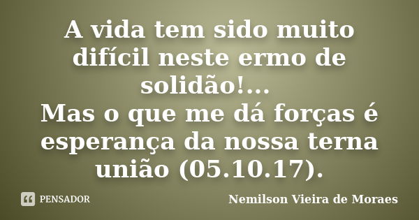 A vida tem sido muito difícil neste ermo de solidão!... Mas o que me dá forças é esperança da nossa terna união (05.10.17).... Frase de Nemilson Vieira de Moraes.