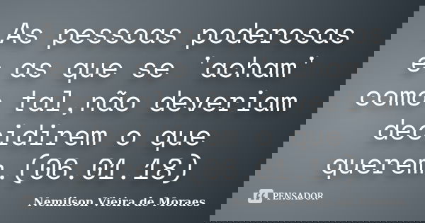 As pessoas poderosas e as que se 'acham' como tal,não deveriam decidirem o que querem.(06.01.18)... Frase de nemilson Vieira de Moraes.