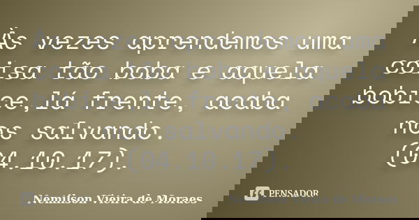 Às vezes aprendemos uma coisa tão boba e aquela bobice,lá frente, acaba nos salvando. (04.10.17).... Frase de Nemilson Vieira de Moraes.