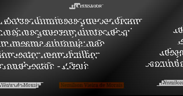 Astros luminosos que se foram de nós,nos querem juntos de si, em mesma sintonia; não desejam estar, nem brilhar, sozinhos onde estão. - Creio.... Frase de Nemilson Vieira de Morais.