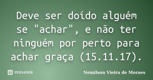 Deve ser doído alguém se "achar", e não ter ninguém por perto para achar graça (15.11.17).... Frase de nemilson Vieira de Moraes.