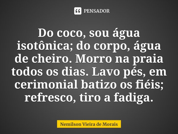 ⁠Do coco, sou água isotônica; do corpo, água de cheiro. Morro na praia todos os dias. Lavo pés, em cerimonial batizo os fiéis; refresco,tiro a fadiga.... Frase de Nemilson Vieira de Morais.