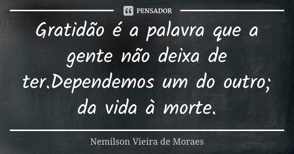 Gratidão é a palavra que a gente não deixa de ter.Dependemos um do outro; da vida à morte.... Frase de Nemilson Vieira de Moraes.