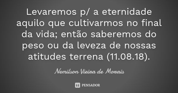 Levaremos p/ a eternidade aquilo que cultivarmos no final da vida; então saberemos do peso ou da leveza de nossas atitudes terrena (11.08.18).... Frase de Nemilson Vieira de Morais.