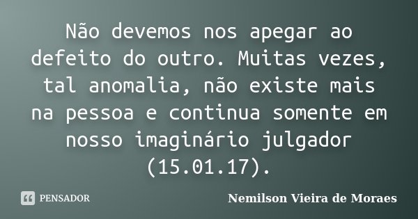 Não devemos nos apegar ao defeito do outro. Muitas vezes, tal anomalia, não existe mais na pessoa e continua somente em nosso imaginário julgador (15.01.17).... Frase de Nemilson Vieira de Moraes.