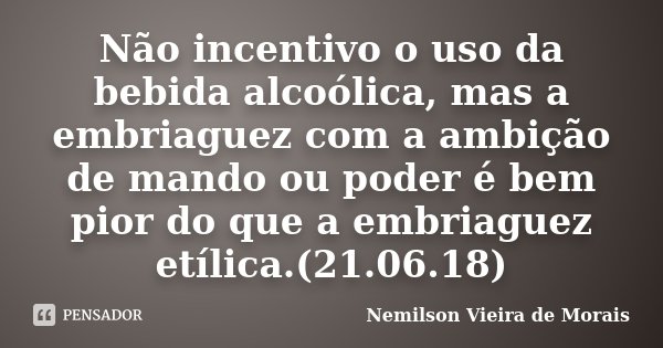 Não incentivo o uso da bebida alcoólica, mas a embriaguez com a ambição de mando ou poder é bem pior do que a embriaguez etílica.(21.06.18)... Frase de Nemilson Vieira de Morais.