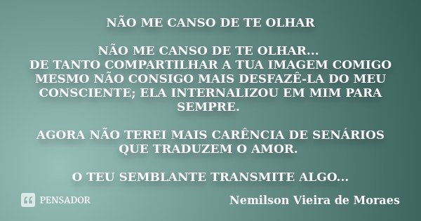 NÃO ME CANSO DE TE OLHAR NÃO ME CANSO DE TE OLHAR... DE TANTO COMPARTILHAR A TUA IMAGEM COMIGO MESMO NÃO CONSIGO MAIS DESFAZÊ-LA DO MEU CONSCIENTE; ELA INTERNAL... Frase de Nemilson Vieira de Moraes.
