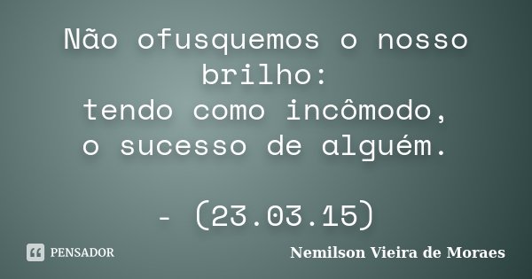 Não ofusquemos o nosso brilho: tendo como incômodo, o sucesso de alguém. - (23.03.15)... Frase de Nemilson Vieira de Moraes.