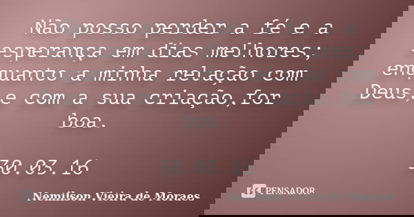 Não posso perder a fé e a esperança em dias melhores; enquanto a minha relação com Deus,e com a sua criação,for boa. 30.03.16... Frase de Nemilson Vieira de Moraes.