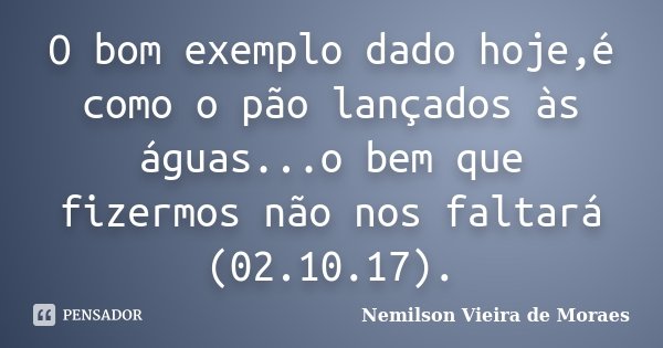 O bom exemplo dado hoje,é como o pão lançados às águas...o bem que fizermos não nos faltará (02.10.17).... Frase de Nemilson Vieira de Moraes.