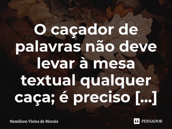 ⁠O caçador de palavras não deve levar à mesa textual qualquer caça; é preciso cuidados para não comprometer a qualidade do prato; o guisado da linguagem precisa... Frase de Nemilson Vieira de Morais.