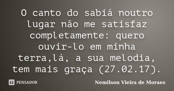 O canto do sabiá noutro lugar não me satisfaz completamente: quero ouvir-lo em minha terra,lá, a sua melodia, tem mais graça (27.02.17).... Frase de Nemilson Vieira de Moraes.