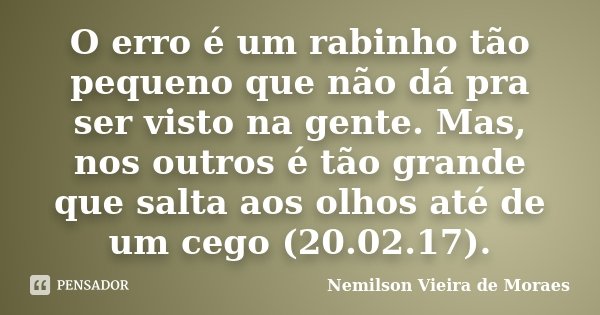 O erro é um rabinho tão pequeno que não dá pra ser visto na gente. Mas, nos outros é tão grande que salta aos olhos até de um cego (20.02.17).... Frase de Nemilson Vieira de Moraes.