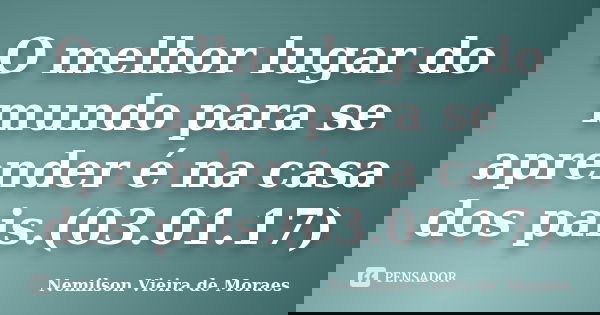 O melhor lugar do mundo para se aprender é na casa dos pais.(03.01.17)... Frase de nemilson Vieira de Moraes.
