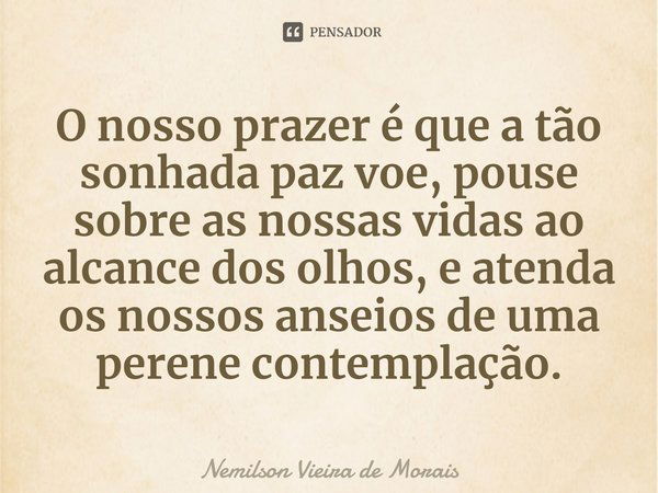 ⁠O nosso prazer é que a tão sonhada paz voe, pouse sobre as nossas vidas ao alcance dos olhos, e atenda os nossos anseios de uma perene contemplação.... Frase de Nemilson Vieira de Morais.