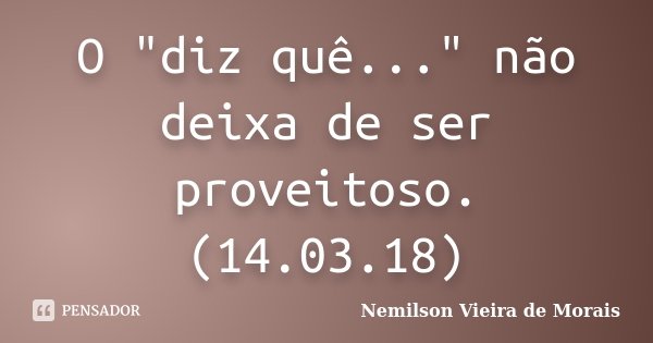 O "diz quê..." não deixa de ser proveitoso. (14.03.18)... Frase de Nemilson Vieira de Morais.