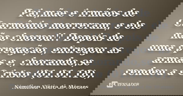 Pai,mãe e irmãos de Carmônio morreram, e ele não chorou!! Depois de uma pregação, entregou as armas e, chorando,se rendeu a Cristo (01.01.18).... Frase de nemilson Vieira de Moraes.