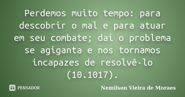 Perdemos muito tempo: para descobrir o mal e para atuar em seu combate; daí o problema se agiganta e nos tornamos incapazes de resolvê-lo (10.1017).... Frase de Nemilson Vieira de Moraes.