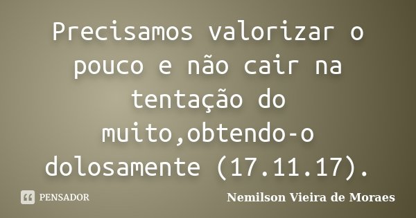 Precisamos valorizar o pouco e não cair na tentação do muito,obtendo-o dolosamente (17.11.17).... Frase de nemilson Vieira de Moraes.