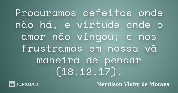 Procuramos defeitos onde não há, e virtude onde o amor não vingou; e nos frustramos em nossa vã maneira de pensar (18.12.17).... Frase de nemilson Vieira de Moraes.