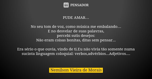 PUDE AMAR… No seu tom de voz, como música me embalando… E no desvelar de suas palavras, percebi sutis desejos: Não eram coisas bonitas, ditas sem pensar... Era ... Frase de Nemilson Vieira de Morais.