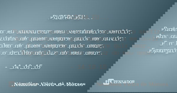 PUDERA EU... Pudera eu sussurrar meu verdadeiro sentir, Aos ouvidos de quem sempre quis me ouvir; E n’alma de quem sempre quis amar, Espargir o brilho da luz do... Frase de Nemilson Vieira de Moraes.