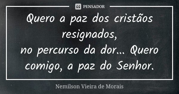 Quero a paz dos cristãos resignados, no percurso da dor... Quero comigo, a paz do Senhor.... Frase de Nemilson Vieira de Morais.