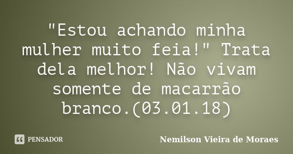 "Estou achando minha mulher muito feia!" Trata dela melhor! Não vivam somente de macarrão branco.(03.01.18)... Frase de nemilson Vieira de Moraes.