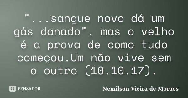 "...sangue novo dá um gás danado", mas o velho é a prova de como tudo começou.Um não vive sem o outro (10.10.17).... Frase de Nemilson Vieira de Moraes.