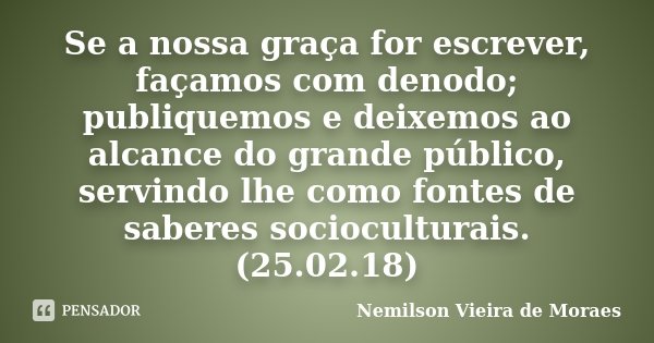 Se a nossa graça for escrever, façamos com denodo; publiquemos e deixemos ao alcance do grande público, servindo lhe como fontes de saberes socioculturais.(25.0... Frase de nemilson Vieira de Moraes.