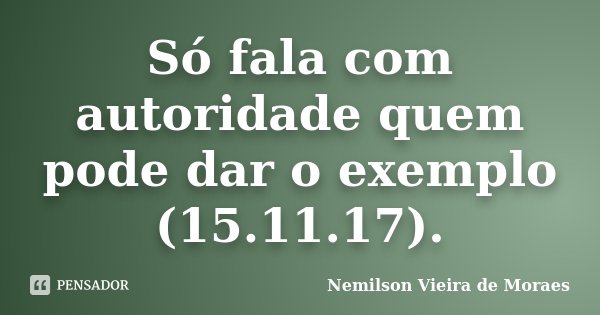 Só fala com autoridade quem pode dar o exemplo (15.11.17).... Frase de nemilson Vieira de Moraes.
